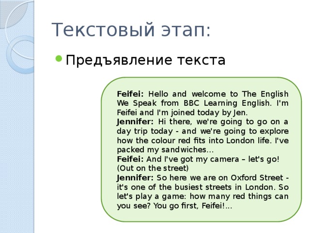 Текстовый этап: Предъявление текста Feifei: Hello and welcome to The English We Speak from BBC Learning English. I'm Feifei and I'm joined today by Jen. Jennifer: Hi there, we're going to go on a day trip today - and we're going to explore how the colour red fits into London life. I've packed my sandwiches... Feifei: And I've got my camera – let's go! (Out on the street) Jennifer: So here we are on Oxford Street - it's one of the busiest streets in London. So let's play a game: how many red things can you see? You go first, Feifei!... 