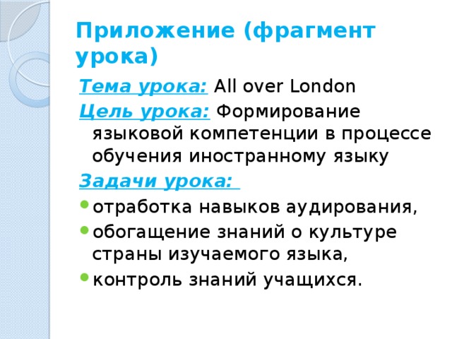 Приложение (фрагмент урока) Тема урока:  All over London Цель урока:  Формирование языковой компетенции в процессе обучения иностранному языку Задачи урока: отработка навыков аудирования, обогащение знаний о культуре страны изучаемого языка, контроль знаний учащихся. 