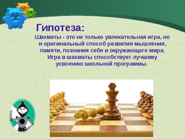  Гипотеза: Шахматы - это не только увлекательная игра, но и оригинальный способ развития мышления, памяти, познания себя и окружающего мира. Игра в шахматы способствует лучшему усвоению школьной программы.  