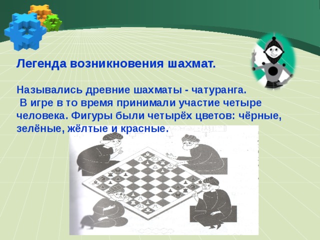 Легенда возникновения шахмат.  Назывались древние шахматы - чатуранга.  В игре в то время принимали участие четыре человека. Фигуры были четырёх цветов: чёрные, зелёные, жёлтые и красные.  