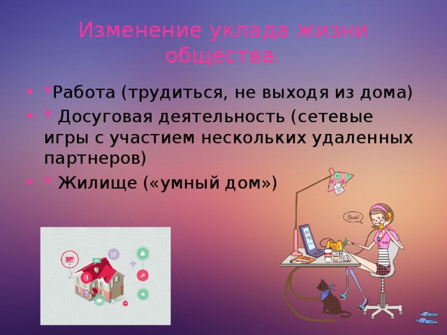 Изменение уклада жизни общества. * Работа (трудиться, не выходя из дома) * Досуговая деятельность (сетевые игры с участием нескольких удаленных партнеров) * Жилище («умный дом»)  