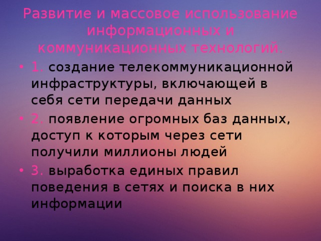 Развитие и массовое использование информационных и коммуникационных технологий. 1. создание телекоммуникационной инфраструктуры, включающей в себя сети передачи данных 2. появление огромных баз данных, доступ к которым через сети получили миллионы людей 3. выработка единых правил поведения в сетях и поиска в них информации  