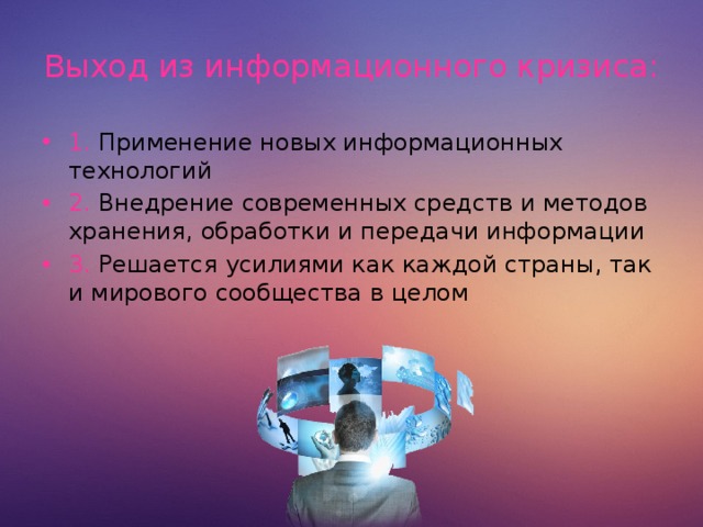 Выход из информационного кризиса: 1. Применение новых информационных технологий 2. Внедрение современных средств и методов хранения, обработки и передачи информации 3. Решается усилиями как каждой страны, так и мирового сообщества в целом  