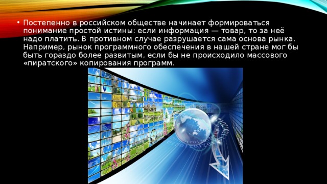 Постепенно в российском обществе начинает формироваться понимание простой истины: если информация — товар, то за неё надо платить. В противном случае разрушается сама основа рынка. Например, рынок программного обеспечения в нашей стране мог бы быть гораздо более развитым, если бы не происходило массового «пиратского» копирования программ.  