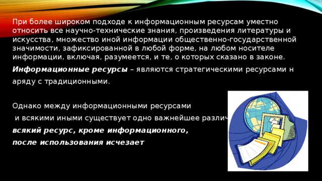  При более широком подходе к информационным ресурсам уместно относить все научно-технические знания, произведения литературы и искусства, множество иной информации общественно-государственной значимости, зафиксированной в любой форме, на любом носителе информации, включая, разумеется, и те, о которых сказано в законе. Информационные ресурсы  – являются стратегическими ресурсами н аряду с традиционными. Однако между информационными ресурсами  и всякими иными существует одно важнейшее различие:  всякий ресурс, кроме информационного, после использования исчезает 