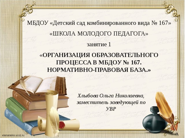 МБДОУ «Детский сад комбинированного вида № 167» «ШКОЛА МОЛОДОГО ПЕДАГОГА» занятие 1 « ОРГАНИЗАЦИЯ ОБРАЗОВАТЕЛЬНОГО ПРОЦЕССА В МБДОУ № 167. нормативно-правовая база.» Хлыбова Ольга Николаевна, заместитель заведующей по УВР
