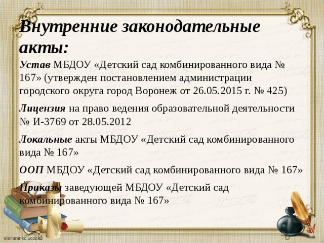 Внутренние законодательные акты:  Устав МБДОУ «Детский сад комбинированного вида № 167» (утвержден постановлением администрации городского округа город Воронеж от 26.05.2015 г. № 425)   Лицензия на право ведения образовательной деятельности № И-3769 от 28.05.2012   Локальные акты МБДОУ «Детский сад комбинированного вида № 167»   ООП МБДОУ «Детский сад комбинированного вида № 167»   Приказы заведующей МБДОУ «Детский сад комбинированного вида № 167»