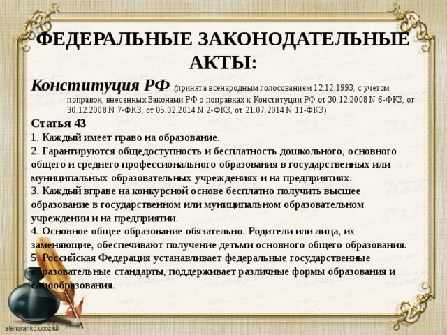 ФЕДЕРАЛЬНЫЕ ЗАКОНОДАТЕЛЬНЫЕ АКТЫ: Конституция РФ ( принята всенародным голосованием 12.12.1993, с учетом поправок, внесенных Законами РФ о поправках к Конституции РФ от 30.12.2008 N 6-ФКЗ, от 30.12.2008 N 7-ФКЗ, от 05.02.2014 N 2-ФКЗ, от 21.07.2014 N 11-ФКЗ) Статья 43 1. Каждый имеет право на образование. 2. Гарантируются общедоступность и бесплатность дошкольного, основного общего и среднего профессионального образования в государственных или муниципальных образовательных учреждениях и на предприятиях. 3. Каждый вправе на конкурсной основе бесплатно получить высшее образование в государственном или муниципальном образовательном учреждении и на предприятии. 4. Основное общее образование обязательно. Родители или лица, их заменяющие, обеспечивают получение детьми основного общего образования. 5. Российская Федерация устанавливает федеральные государственные образовательные стандарты, поддерживает различные формы образования и самообразования.