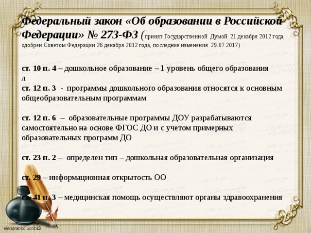 Федеральный закон  «Об образовании в Российской Федерации» № 273-ФЗ ( принят Государственной Думой 21 декабря 2012 года, одобрен Советом Федерации 26 декабря 2012 года, последние изменения 29.07.2017)   ст. 10 п. 4 – дошкольное образование – 1 уровень общего образования  л  ст. 12 п. 3 - программы дошкольного образования относятся к основным общеобразовательным программам    ст. 12 п. 6 – образовательные программы ДОУ разрабатываются самостоятельно на основе ФГОС ДО и с учетом примерных образовательных программ ДО    ст. 23 п. 2 – определен тип – дошкольная образовательная организация    ст. 29 – информационная открытость ОО    ст. 41 п. 3 – медицинская помощь осуществляют органы здравоохранения