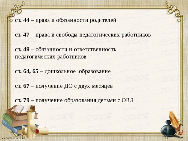 ст. 44 – права и обязанности родителей    ст. 47 – права и свободы педагогических работников    ст. 48 – обязанности и ответственность педагогических работников    ст. 64, 65 – дошкольное образование    ст. 67 – получение ДО с двух месяцев    ст. 79 – получение образования детьми с ОВЗ