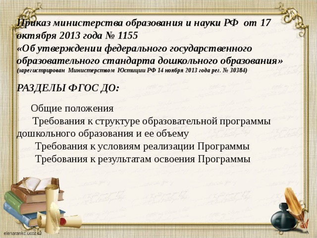 Приказ министерства образования и науки РФ от 17 октября 2013 года № 1155  «Об утверждении федерального государственного образовательного стандарта дошкольного образования» (зарегистрирован Министерством Юстиции РФ 14 ноября 2013 года рег. № 30384)   РАЗДЕЛЫ ФГОС ДО:    Общие положения  Требования к структуре образовательной программы дошкольного образования и ее объему  Требования к условиям реализации Программы  Требования к результатам освоения Программы