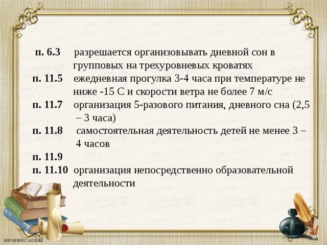 п. 6.3 разрешается организовывать дневной сон в  групповых на трехуровневых кроватях  п. 11.5 ежедневная прогулка 3-4 часа при температуре не  ниже -15 С и скорости ветра не более 7 м/с  п. 11.7 организация 5-разового питания, дневного сна (2,5  – 3 часа)  п. 11.8 самостоятельная деятельность детей не менее 3 –  4 часов  п. 11.9   п. 11.10 организация непосредственно образовательной  деятельности