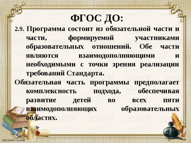 ФГОС ДО: 2.9. Программа состоит из обязательной части и части, формируемой участниками образовательных отношений. Обе части являются взаимодополняющими и необходимыми с точки зрения реализации требований Стандарта. Обязательная часть программы предполагает комплексность подхода, обеспечивая развитие детей во всех пяти взаимодополняющих образовательных областях.