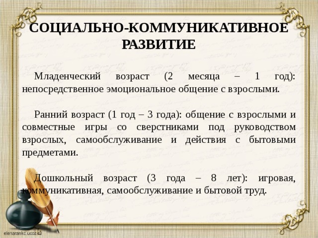 СОЦИАЛЬНО-КОММУНИКАТИВНОЕ РАЗВИТИЕ  Младенческий возраст (2 месяца – 1 год): непосредственное эмоциональное общение с взрослыми. Ранний возраст (1 год – 3 года): общение с взрослыми и совместные игры со сверстниками под руководством взрослых, самообслуживание и действия с бытовыми предметами. Дошкольный возраст (3 года – 8 лет): игровая, коммуникативная, самообслуживание и бытовой труд.