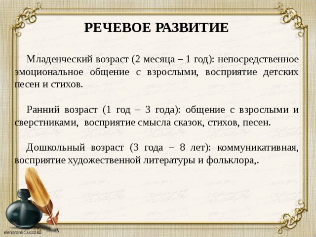 РЕЧЕВОЕ РАЗВИТИЕ  Младенческий возраст (2 месяца – 1 год): непосредственное эмоциональное общение с взрослыми, восприятие детских песен и стихов. Ранний возраст (1 год – 3 года): общение с взрослыми и сверстниками, восприятие смысла сказок, стихов, песен. Дошкольный возраст (3 года – 8 лет): коммуникативная, восприятие художественной литературы и фольклора,.