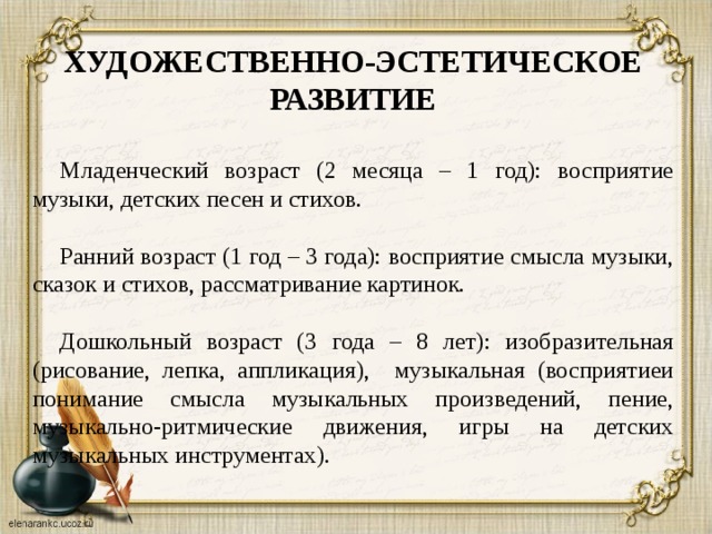 ХУДОЖЕСТВЕННО-ЭСТЕТИЧЕСКОЕ РАЗВИТИЕ  Младенческий возраст (2 месяца – 1 год): восприятие музыки, детских песен и стихов. Ранний возраст (1 год – 3 года): восприятие смысла музыки, сказок и стихов, рассматривание картинок. Дошкольный возраст (3 года – 8 лет): изобразительная (рисование, лепка, аппликация), музыкальная (восприятиеи понимание смысла музыкальных произведений, пение, музыкально-ритмические движения, игры на детских музыкальных инструментах).