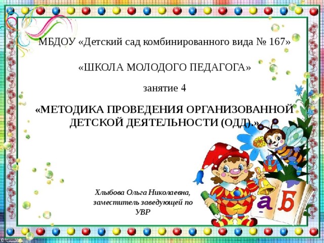 МБДОУ «Детский сад комбинированного вида № 167» «ШКОЛА МОЛОДОГО ПЕДАГОГА» занятие 4  «МЕТОДИКА ПРОВЕДЕНИЯ ОРГАНИЗОВАННОЙ ДЕТСКОЙ ДЕЯТЕЛЬНОСТИ (ОДД).» Хлыбова Ольга Николаевна, заместитель заведующей по УВР