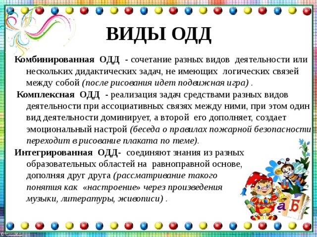 ВИДЫ ОДД Комбинированная ОДД - сочетание разных видов деятельности или нескольких дидактических задач, не имеющих логических связей между собой (после рисования идет подвижная игра) .  Комплексная ОДД - реализация задач средствами разных видов деятельности при ассоциативных связях между ними, при этом один вид деятельности доминирует, а второй его дополняет, создает эмоциональный настрой (беседа о правилах пожарной безопасности  переходит в рисование плаката по теме). Интегрированная ОДД - соединяют знания из разных образовательных областей на равноправной основе,  дополняя друг друга (рассматривание такого  понятия как «настроение» через произведения  музыки, литературы, живописи) .