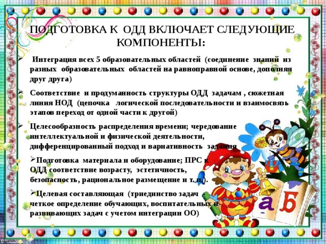   ПОДГОТОВКА К ОДД ВКЛЮЧАЕТ СЛЕДУЮЩИЕ КОМПОНЕНТЫ:  Интеграция всех 5 образовательных областей (соединение знаний из разных образовательных областей на равноправной основе, дополняя друг друга ) Соответствие и продуманность структуры ОДД задачам , сюжетная линия НОД (цепочка логической последовательности и взаимосвязь этапов переход от одной части к другой ) Целесообразность распределения времени; чередование интеллектуальной и физической деятельности, дифференцированный подход и вариативность задания  Подготовка  материала и оборудование; ПРС к ОДД соответствие возрасту, эстетичность, безопасность, рациональное размещение и т. п.).  Целевая составляющая (триединство задач - четкое определение обучающих, воспитательных и развивающих задач с учетом интеграции ОО)