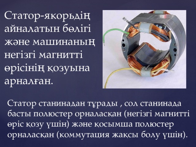 Статор-якорьдің айналатын бөлігі және машинаның негізгі магнитті өрісінің қозуына арналған. Статор станинадан тұрады , сол станинада басты полюстер орналасқан (негізгі магнитті өріс қозу үшін) және қосымша полюстер орналасқан (коммутация жақсы болу үшін). 