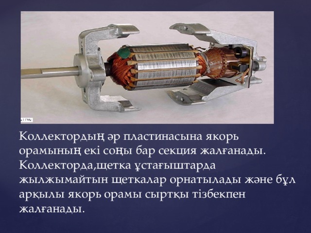 Коллектордың әр пластинасына якорь орамының екі соңы бар секция жалғанады. Коллекторда,щетка ұстағыштарда жылжымайтын щеткалар орнатылады және бұл арқылы якорь орамы сыртқы тізбекпен жалғанады. 