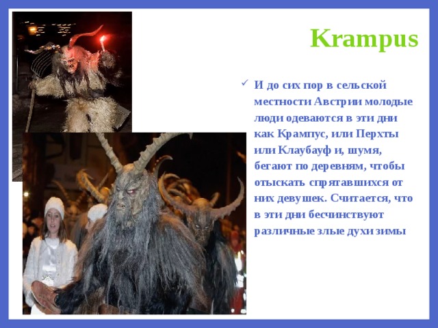 Krampus И до сих пор в сельской местности Австрии молодые люди одеваются в эти дни как Крампус, или Перхты или Клаубауф и, шумя, бегают по деревням, чтобы отыскать спрятавшихся от них девушек. Считается, что в эти дни бесчинствуют различные злые духи зимы   