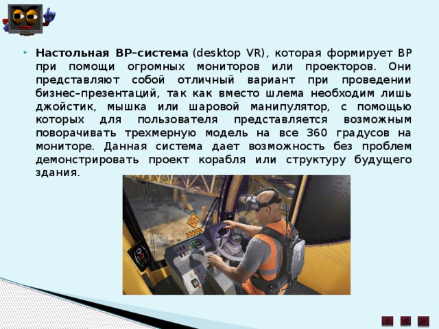 Настольная ВР–система  (desktop VR), которая формирует ВР при помощи огромных мониторов или проекторов. Они представляют собой отличный вариант при проведении бизнес–презентаций, так как вместо шлема необходим лишь джойстик, мышка или шаровой манипулятор, с помощью которых для пользователя представляется возможным поворачивать трехмерную модель на все 360 градусов на мониторе. Данная система дает возможность без проблем демонстрировать проект корабля или структуру будущего здания. 