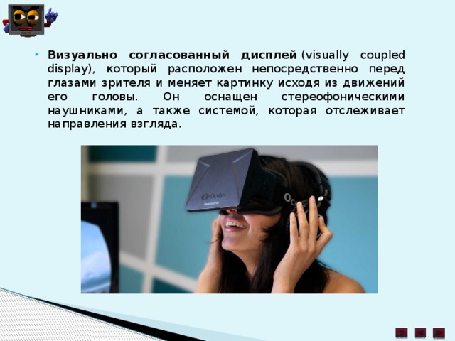 Визуально согласованный дисплей  (visually coupled display), который расположен непосредственно перед глазами зрителя и меняет картинку исходя из движений его головы. Он оснащен стереофоническими наушниками, а также системой, которая отслеживает направления взгляда. 