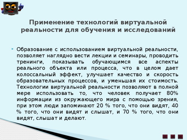 Применение технологий виртуальной реальности для обучения и исследований   Образование с использованием виртуальной реальности, позволяет наглядно вести лекции и семинары, проводить тренинги, показывать обучающимся все аспекты реального объекта или процесса, что в целом дает колоссальный эффект, улучшает качество и скорость образовательных процессов, и уменьшая их стоимость. Технологии виртуальной реальности позволяют в полной мере использовать то, что человек получает 80% информации из окружающего мира с помощью зрения, при этом люди запоминают 20 % того, что они видят, 40 % того, что они видят и слышат, и 70 % того, что они видят, слышат и делают. 