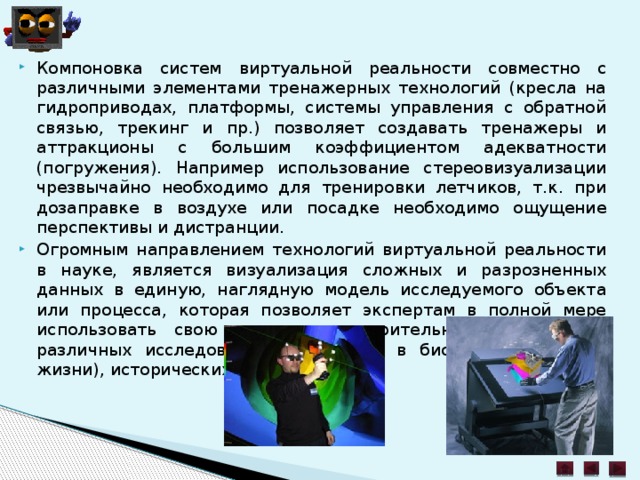 Компоновка систем виртуальной реальности совместно с различными элементами тренажерных технологий (кресла на гидроприводах, платформы, системы управления с обратной связью, трекинг и пр.) позволяет создавать тренажеры и аттракционы с большим коэффициентом адекватности (погружения). Например использование стереовизуализации чрезвычайно необходимо для тренировки летчиков, т.к. при дозаправке в воздухе или посадке необходимо ощущение перспективы и дистранции. Огромным направлением технологий виртуальной реальности в науке, является визуализация сложных и разрозненных данных в единую, наглядную модель исследуемого объекта или процесса, которая позволяет экспертам в полной мере использовать свою интуицию и зрительную память при различных исследованиях, например в биологии (науках о жизни), исторических реконструкциях. 