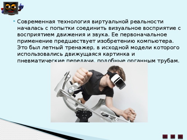 Современная технология виртуальной реальности началась с попытки соединить визуальное восприятие с восприятием движения и звука. Ее первоначальное применение предшествует изобретению компьютера. Это был летный тренажер, в исходной модели которого использовались движущаяся картинка и пневматические передачи, подобные органным трубам.   