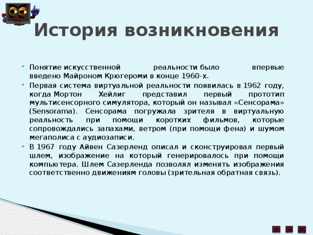 История возникновения Понятие искусственной реальности было впервые введено Майроном Крюгероми в конце 1960-х. Первая система виртуальной реальности появилась в 1962 году, когда Мортон Хейлиг представил первый прототип мультисенсорного симулятора, который он называл «Сенсорама» (Sensorama). Сенсорама погружала зрителя в виртуальную реальность при помощи коротких фильмов, которые сопровождались запахами, ветром (при помощи фена) и шумом мегаполиса с аудиозаписи. В 1967 году Айвен Сазерленд описал и сконструировал первый шлем, изображение на который генерировалось при помощи компьютера. Шлем Сазерленда позволял изменять изображения соответственно движениям головы (зрительная обратная связь). 