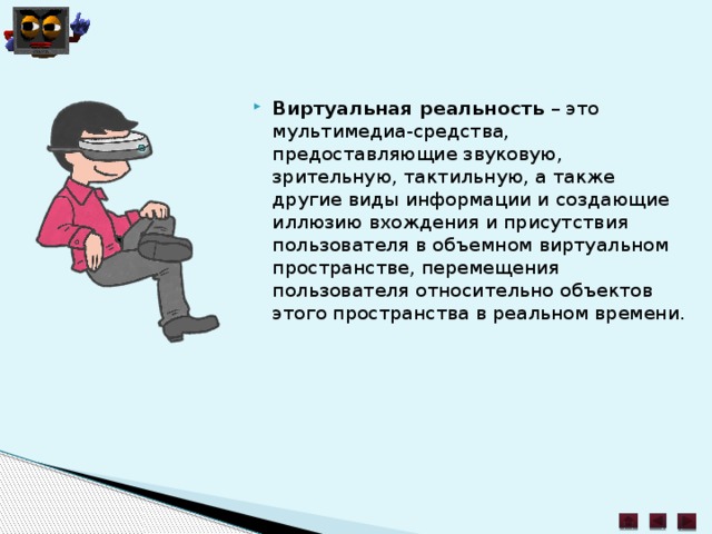Виртуальная реальность  – это мультимедиа-средства, предоставляющие звуковую, зрительную, тактильную, а также другие виды информации и создающие иллюзию вхождения и присутствия пользователя в объемном виртуальном пространстве, перемещения пользователя относительно объектов этого пространства в реальном времени. 