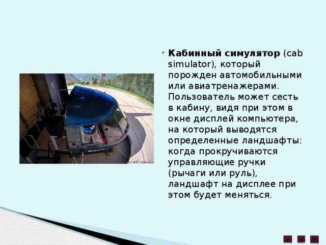 Кабинный симулятор  (cab simulator), который порожден автомобильными или авиатренажерами. Пользователь может сесть в кабину, видя при этом в окне дисплей компьютера, на который выводятся определенные ландшафты: когда прокручиваются управляющие ручки (рычаги или руль), ландшафт на дисплее при этом будет меняться. 
