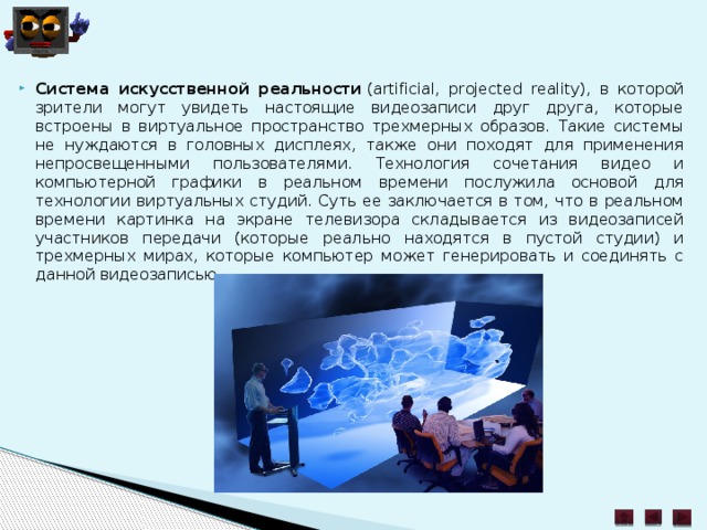 Система искусственной реальности  (artificial, projected reality), в которой зрители могут увидеть настоящие видеозаписи друг друга, которые встроены в виртуальное пространство трехмерных образов. Такие системы не нуждаются в головных дисплеях, также они походят для применения непросвещенными пользователями. Технология сочетания видео и компьютерной графики в реальном времени послужила основой для технологии виртуальных студий. Суть ее заключается в том, что в реальном времени картинка на экране телевизора складывается из видеозаписей участников передачи (которые реально находятся в пустой студии) и трехмерных мирах, которые компьютер может генерировать и соединять с данной видеозаписью. 