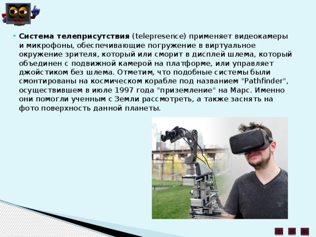 Система телеприсутствия  (telepresence) применяет видеокамеры и микрофоны, обеспечивающие погружение в виртуальное окружение зрителя, который или сморит в дисплей шлема, который объединен с подвижной камерой на платформе, или управляет джойстиком без шлема. Отметим, что подобные системы были смонтированы на космическом корабле под названием 