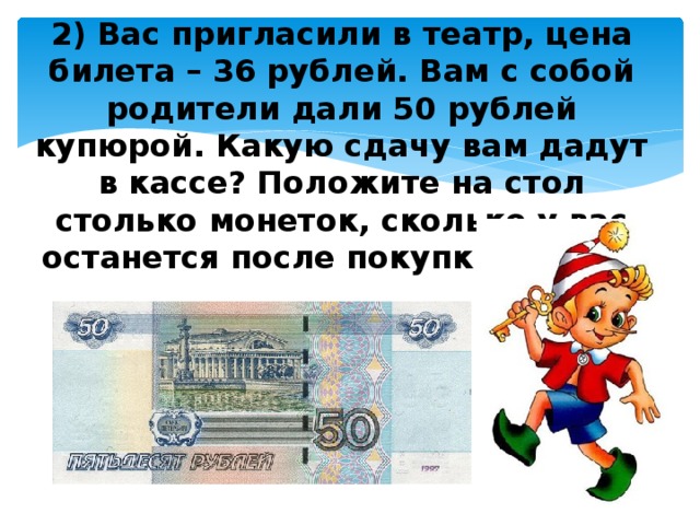 2) Вас пригласили в театр, цена билета – 36 рублей. Вам с собой родители дали 50 рублей купюрой. Какую сдачу вам дадут в кассе? Положите на стол столько монеток, сколько у вас останется после покупки билета .