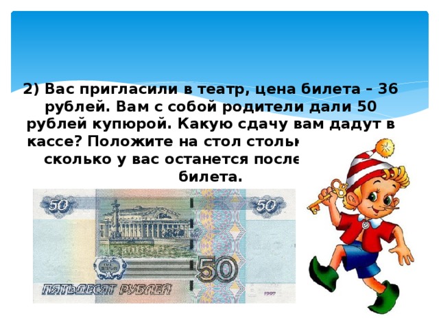 2) Вас пригласили в театр, цена билета – 36 рублей. Вам с собой родители дали 50 рублей купюрой. Какую сдачу вам дадут в кассе? Положите на стол столько монеток, сколько у вас останется после покупки билета.