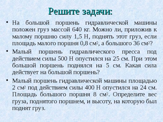 Решите задачи:  На большой поршень гидравлической машины положен груз массой 640 кг. Можно ли, приложив к малому поршню силу 1,5 Н, поднять этот груз, если площадь малого поршня 0,8 см 2 , а большого 36 см 2 ? Малый поршень гидравлического пресса под действием силы 500 Н опустился на 25 см. При этом большой поршень поднялся на 5 см. Какая сила действует на большой поршень? Малый поршень гидравлической машины площадью 2 см 2 под действием силы 400 Н опустился на 24 см. Площадь большого поршня 8 см 2 . Определите вес груза, поднятого поршнем, и высоту, на которую был поднят груз. 