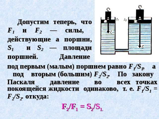     Допустим теперь, что F 1  и F 2  — силы, действующие а поршни, S 1  и  S 2  — площади поршней. Давление  под первым (малым) поршнем равно F 1 /S 1 , а под вторым ( большим) F 2 /S 2 .  По закону Паскаля давление во всех  точках покоящейся жидкости одинаково, т. е. F 1 /S 1 = F 2 /S 2 . откуда:  F 2 /F 1 = S 2 /S 1 . 