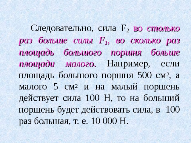   Следовательно, сила F 2  во столько раз больше силы F 1 , во сколько раз площадь большого поршня больше площади малого.  Например, если площадь большого поршня 500 см 2 , а малого 5 см 2 и на малый поршень действует сила 100 Н, то на больший поршень будет действовать сила, в  100 раз большая, т. е. 10 000 Н. 