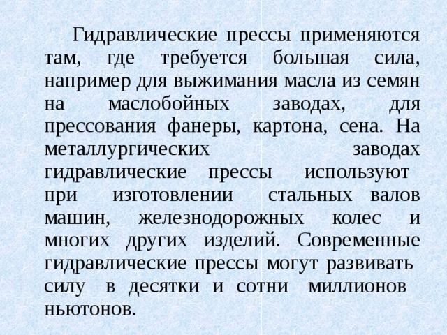   Гидравлические прессы применяются там, где требуется большая сила, например для выжимания масла из семян на маслобойных заводах, для прессования фанеры, картона, сена. На металлургических заводах гидравлические прессы используют при изготовлении стальных валов машин, железнодорожных колес и многих других изделий. Современные гидравлические прессы могут развивать силу в десятки и сотни миллионов ньютонов. 