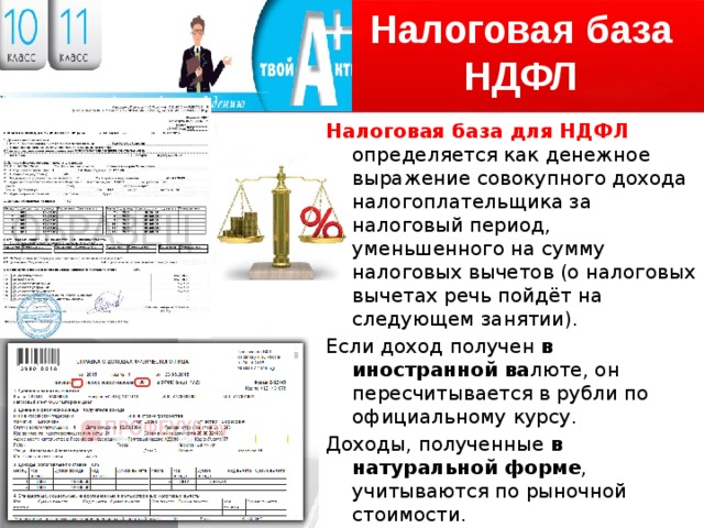 Налоговая база НДФЛ Налоговая база для НДФЛ определяется как денежное выражение совокупного дохода налогоплательщика за налоговый период, уменьшенного на сумму налоговых вычетов (о налоговых вычетах речь пойдёт на следующем занятии). Если доход получен в иностранной ва люте, он пересчитывается в рубли по официальному курсу. Доходы, полученные в натуральной форме , учитываются по рыночной стоимости. Налоговая база определяется отдельно по каждому виду дохода, если применяются различные ставки налога. 