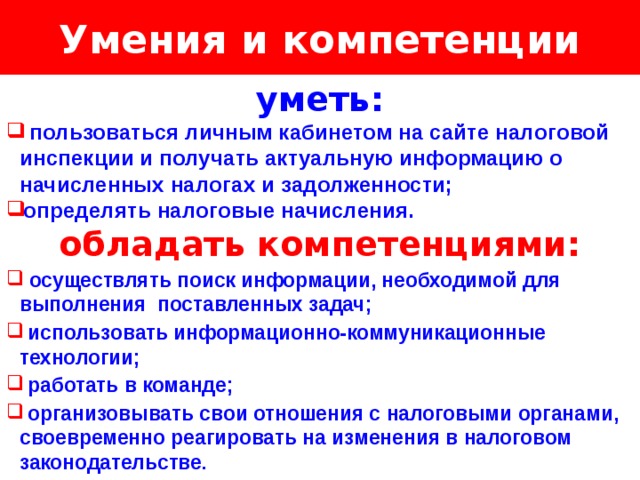 Умения и компетенции Логотип Название слайда уметь:  пользоваться личным кабинетом на сайте налоговой инспекции и получать актуальную информацию о начисленных налогах и задолженности; определять налоговые начисления. обладать компетенциями:  осуществлять поиск информации, необходимой для выполнения поставленных задач;  использовать информационно-коммуникационные технологии;  работать в команде;  организовывать свои отношения с налоговыми органами, своевременно реагировать на изменения в налоговом законодательстве. 