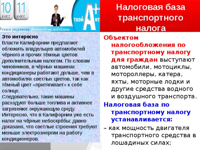 Налоговая база транспортного налога Объектом налогообложения по транспортному налогу для граждан выступают автомобили, мотоциклы, мотороллеры, катера, яхты, моторные лодки и другие средства водного и воздушного транспорта. Налоговая база по транспортному налогу устанавливается: – как мощность двигателя транспортного средства в лошадиных силах; – как единица транспортного средства (если транспортное средство не имеет двигателя). Это интересно Власти Калифорнии предлагают обложить владельцев автомобилей чёрного и прочих тёмных цветов дополнительным налогом. По словам чиновников, в чёрных машинах кондиционеры работают дольше, чем в автомобилях светлых цветов, так как тёмный цвет «притягивает» к себе солнце. Следовательно, такие машины расходуют больше топлива и активнее загрязняют окружающую среду. Интересно, что в Калифорнии уже есть налог на чёрные небоскрёбы: давно доказано, что светлые строения требуют меньше электроэнергии на работу кондиционеров. 