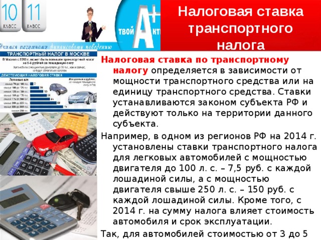 Налоговая ставка транспортного налога Налоговая ставка по транспортному налогу определяется в зависимости от мощности транспортного средства или на единицу транспортного средства. Ставки устанавливаются законом субъекта РФ и действуют только на территории данного субъекта. Например, в одном из регионов РФ на 2014 г. установлены ставки транспортного налога для легковых автомобилей с мощностью двигателя до 100 л. с. – 7,5 руб. с каждой лошадиной силы, а с мощностью двигателя свыше 250 л. с. – 150 руб. с каждой лошадиной силы. Кроме того, с 2014 г. на сумму налога влияет стоимость автомобиля и срок эксплуатации. Так, для автомобилей стоимостью от 3 до 5 млн. руб. включительно, которые были выпущены 1–2 года назад, повышающий коэффициент составляет 1,3. 