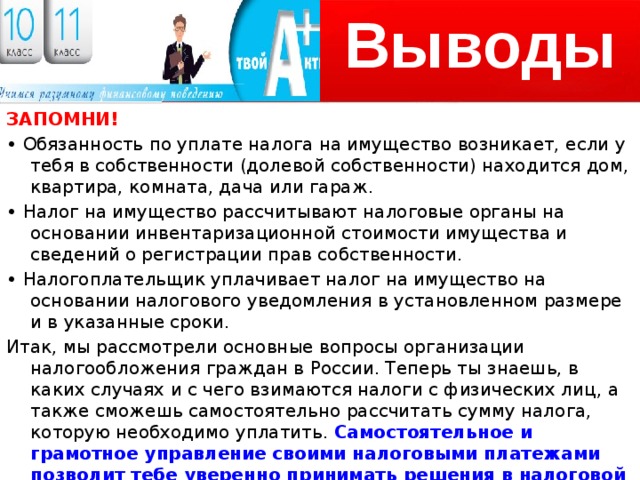 Выводы ЗАПОМНИ! • Обязанность по уплате налога на имущество возникает, если у тебя в собственности (долевой собственности) находится дом, квартира, комната, дача или гараж. • Налог на имущество рассчитывают налоговые органы на основании инвентаризационной стоимости имущества и сведений о регистрации прав собственности. • Налогоплательщик уплачивает налог на имущество на основании налогового уведомления в установленном размере и в указанные сроки. Итак, мы рассмотрели основные вопросы организации налогообложения граждан в России. Теперь ты знаешь, в каких случаях и с чего взимаются налоги с физических лиц, а также сможешь самостоятельно рассчитать сумму налога, которую необходимо уплатить. Самостоятельное и грамотное управление своими налоговыми платежами позволит тебе уверенно принимать решения в налоговой сфере и заботиться о своём финансовом благополучии. 