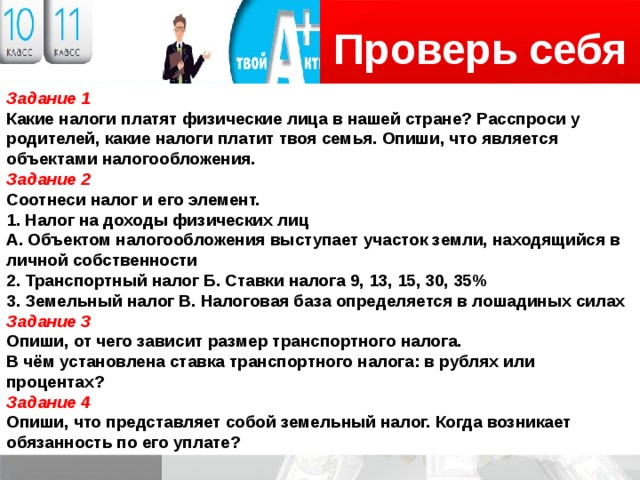 Проверь себя Логотип Задание 1 Какие налоги платят физические лица в нашей стране? Расспроси у родителей, какие налоги платит твоя семья. Опиши, что является объектами налогообложения. Задание 2 Соотнеси налог и его элемент. 1. Налог на доходы физических лиц А. Объектом налогообложения выступает участок земли, находящийся в личной собственности 2. Транспортный налог Б. Ставки налога 9, 13, 15, 30, 35% 3. Земельный налог В. Налоговая база определяется в лошадиных силах Задание 3 Опиши, от чего зависит размер транспортного налога. В чём установлена ставка транспортного налога: в рублях или процентах? Задание 4 Опиши, что представляет собой земельный налог. Когда возникает обязанность по его уплате? 