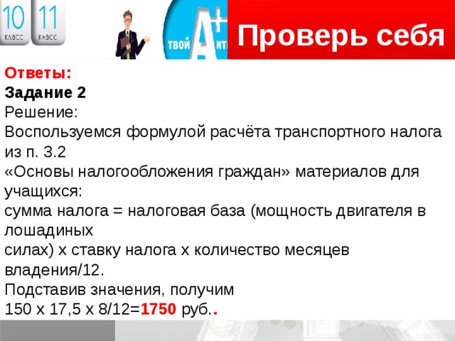 Проверь себя Логотип Ответы: Задание 2 Решение: Воспользуемся формулой расчёта транспортного налога из п. 3.2 «Основы налогообложения граждан» материалов для учащихся: сумма налога = налоговая база (мощность двигателя в лошадиных силах) х ставку налога х количество месяцев владения/12. Подставив значения, получим 150 х 17,5 х 8/12= 1750 руб. . 