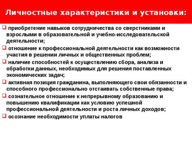 Личностные характеристики и установки: Логотип Название слайда  приобретение навыков сотрудничества со сверстниками и взрослыми в образовательной и учебно-исследовательской деятельности;  отношение к профессиональной деятельности как возможности участия в решении личных и общественных проблем;  наличие способностей к осуществлению сбора, анализа и обработки данных, необходимых для решения поставленных экономических задач;  активная позиция гражданина, выполняющего свои обязанности и способного профессионально отстаивать собственные права;  сознательное отношение к непрерывному образованию и повышению квалификации как условию успешной профессиональной деятельности и роста личных доходов;  осознание необходимости уплаты налогов 